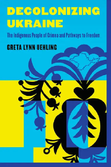 Decolonizing Ukraine: How the Indigenous People of Crimea Remade Themselves After Russian Occupation by Greta Lynn Uehling