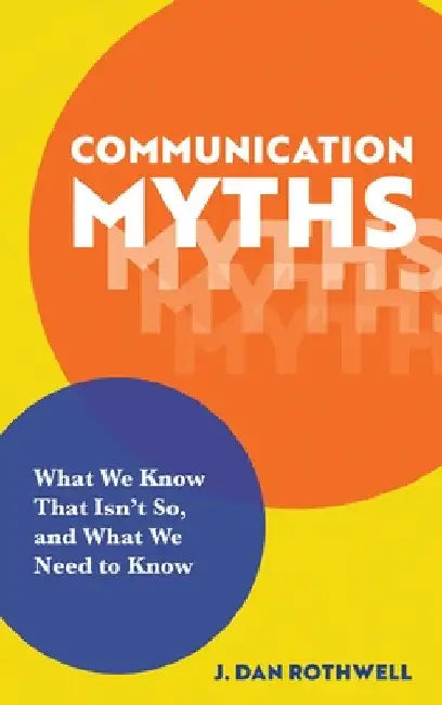Communication Myths: What We Know That Isn't So and What We Need to Know by J. Dan Rothwell