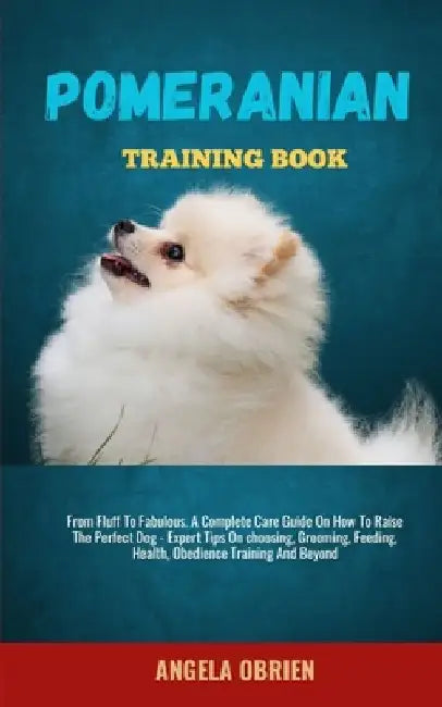 Pomeranian Training Book: From Fluff To Fabulous. A Complete Care Guide On How To Raise The Perfect Pet - Expert Tips On choosing, Grooming, Feeding, by Angela Obrien
