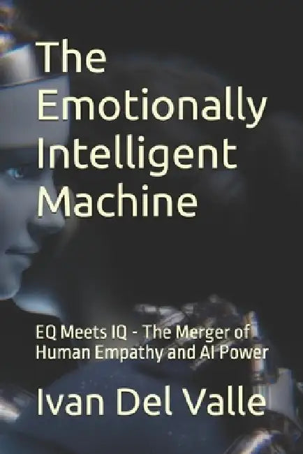 The Emotionally Intelligent Machine: EQ Meets IQ - The Merger of Human Empathy and AI Power by Ivan del Valle