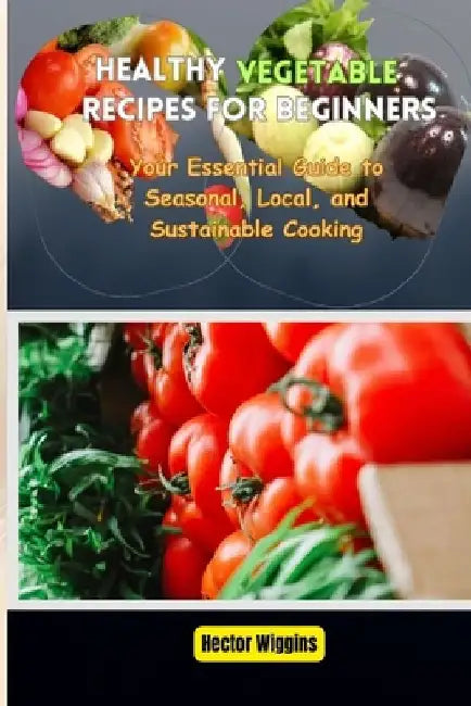 Healthy Vegetable Recipes for Beginners: Your Essential Guide to Seasonal, Local, and Sustainable Cooking by Hector Wiggins