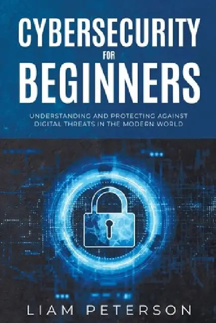 Cybersecurity for Beginners: A Сomprehensive Guide on Protecting Against Digital Threats in the Modern World by Liam Peterson