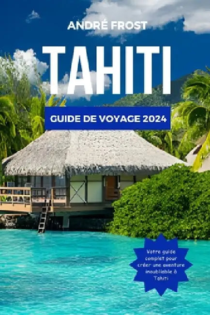 Tahiti Guide de Voyage 2024: Explorez la Polynésie française: guide mis à jour des activités, des trésors cachés, de la gastronomie, des hôtels, de by André Frost
