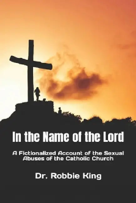 In the Name of the Lord: A Fictionalized Account of the Sexual Abuses of the Catholic Church by Robbie King