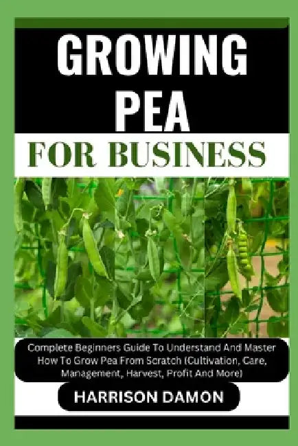 Growing Pea for Business: Complete Beginners Guide To Understand And Master How To Grow Pea From Scratch (Cultivation, Care, Management, Harvest by Harrison Damon