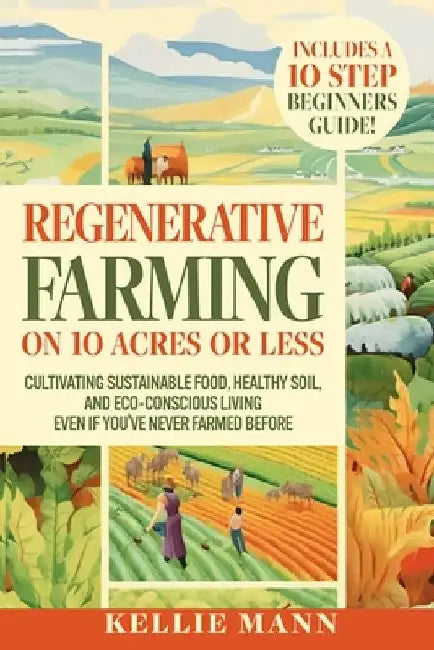 Regenerative Farming On 10 Acres Or Less: Cultivate Sustainable Food, Healthy Soil and Eco-Conscious Living, Even if You've Never Farmed Before by Kellie Mann