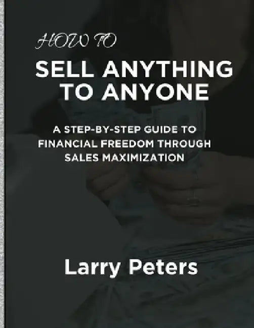 How to Sell Anything to Anyone: A Step-by-Step Guide to Financial Freedom Through Sales Maximization by Larry Peters