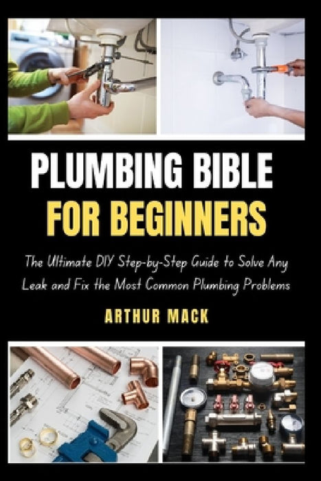 Plumbing Bible for Beginners: The Ultimate DIY Step-by-Step Guide to Solve Any Leak and Fix the Most Common Plumbing Problems by Arthur Mack