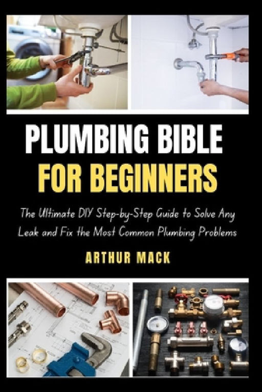 Plumbing Bible for Beginners: The Ultimate DIY Step-by-Step Guide to Solve Any Leak and Fix the Most Common Plumbing Problems by Arthur Mack