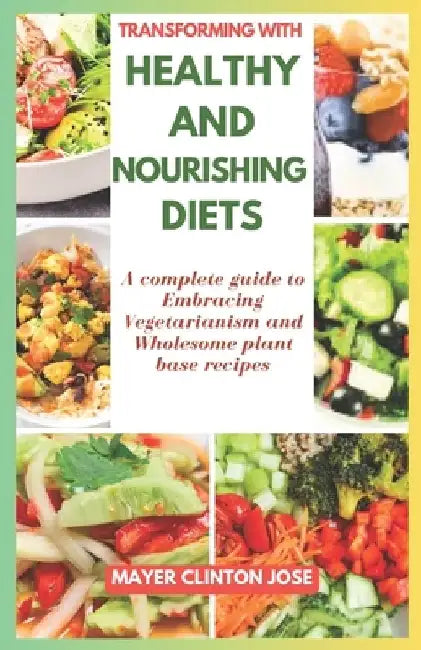 Transforming with Healthy and Nourishing Diets: A Complete Guide to Embracing Vegetarianism and Wholesome Plant Base Recipes by Mayer Clinton Jose