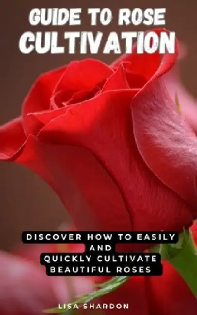 Guide to Rose Cultivation: Discover how to easily and quickly grow beautiful roses by Lisa Shardon