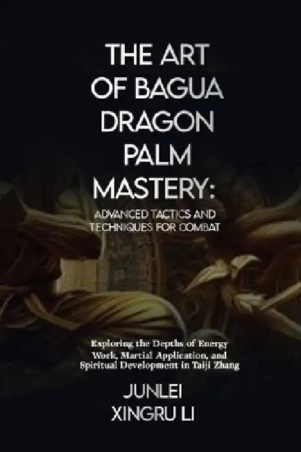 The Art of Bagua Dragon Palm Mastery: Advanced Tactics and Techniques for Combat: Exploring the Depths of Energy Work, Martial Application, and Spirit by Junlei Xingru Li Xingru Li