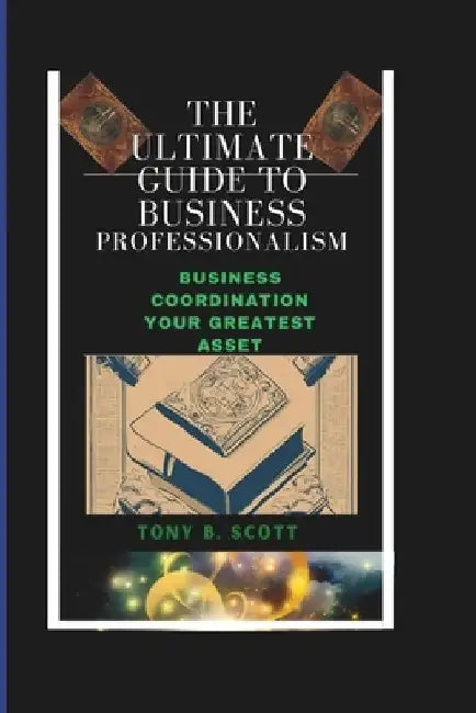 The Ultimate Guide To Business Professionalism: Business Coordination, Your Greatest Asset. by Tony B. Scott