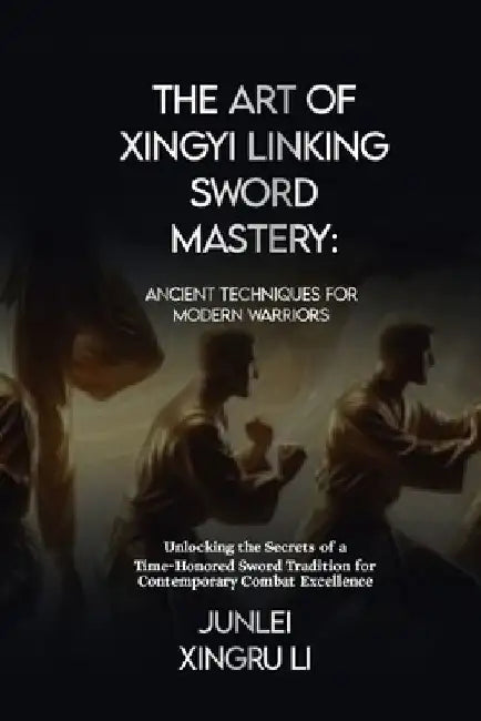 The Art of Xingyi Linking Sword Mastery: Ancient Techniques for Modern Warriors: Unlocking the Secrets of a Time-Honored Sword Tradition for Contempor by Junlei Xingru Li