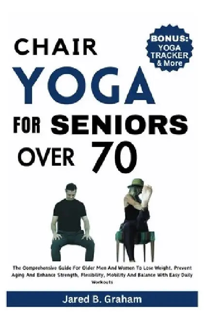 Chair Yoga for Seniors Over 70: The Comprehensive Guide For Older Men And Women To Lose Weight, Prevent Aging And Enhance Strength, Flexibility, Mobil by Jared B. Graham