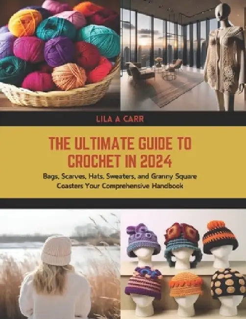 The Ultimate Guide to Crochet in 2024: Bags, Scarves, Hats, Sweaters, and Granny Square Coasters Your Comprehensive Handbook by Lila A. Carr