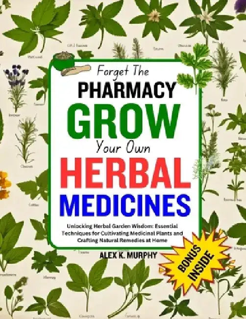 Forget The PHARMACY GROW Your Own HERBAL MEDICINES: Unlocking Herbal Garden Wisdom: Essential Techniques for Cultivating Medicinal Plants and Crafting by Alex K. Murphy