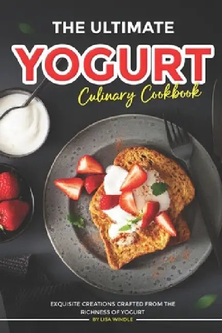 The Ultimate Yogurt Culinary Cookbook: Exquisite Creations Crafted from the Richness of Yogurt by Lisa Windle