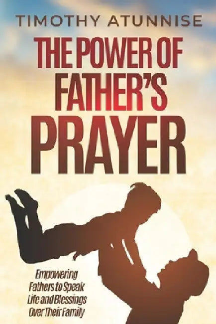 The Power of Father's Prayer: Empowering Fathers to Speak Life and Blessings Over Their Family by Timothy Atunnise