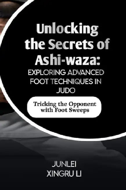 Unlocking the Secrets of Ashi-waza: Exploring Advanced Foot Techniques in Judo: Tricking the Opponent with Foot Sweeps by Junlei Xingru Li