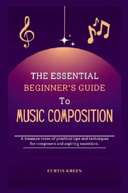 The essential beginner's guide to music composition: A treasure trove of practical tips and techniques for composers and aspiring musicians. by Curtis Green