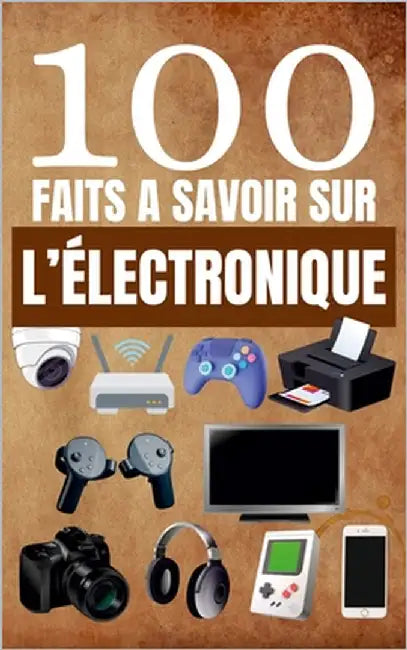100 Faits à Savoir sur l'Électronique: Guide Pour Satisfaire la Curiosité sur les Gadgets, les Inventions et la Technologie by Alex Mercer
