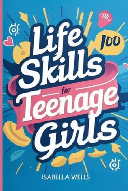 Life Skills for Teenage Girls: A Collection of 100 Essential Skills Equipping Teen Girls with Tools for Growth, Relationships, and Well-Being to Buil by Isabella Wells
