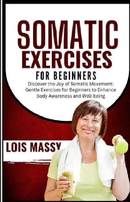 Somatic Exercises for Beginners: Discover the Joy of Somatic Movement: Gentle Exercises for Beginners to Enhance Body Awareness and Well-being by Lois Massy