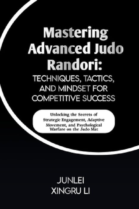 Mastering Advanced Judo Randori: Techniques, Tactics, and Mindset for Competitive Success: Unlocking the Secrets of Strategic Engagement, Adaptive Mov by Junlei Xingru Li