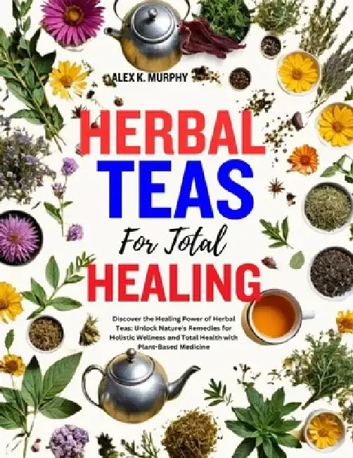 Herbal Teas for Total Healing: Discover the Healing Power of Herbal Teas: Unlock Nature's Remedies for Holistic Wellness and Total Health with Plant- by Alex K. Murphy