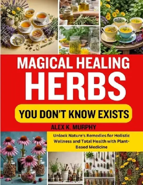 Magical Healing Herbs You Don't Know Exists: Unlock Nature's Remedies for Holistic Wellness and Total Health with Plant-Based Medicine by Alex K. Murphy