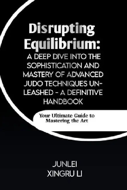 Disrupting Equilibrium: A Deep Dive into the Sophistication and Mastery of Advanced Judo Techniques Unleashed - A Definitive Handbook: Your Ul by Junlei Xingru Li