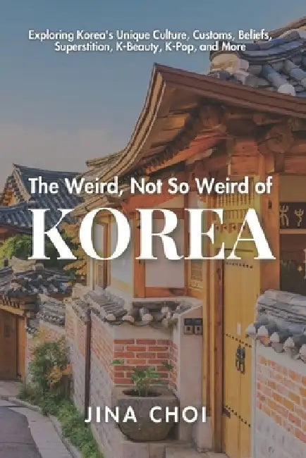 The Weird, Not So Weird of Korea: Exploring Korea's Unique Culture, Customs, Beliefs, Superstition, K-Beauty, K-Pop, and More by Jina Choi