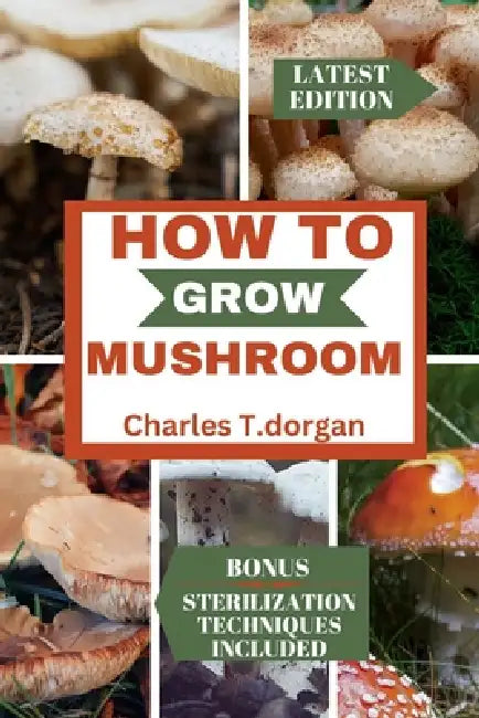 How to Grow Mushroom: The ultimate guide to mushroom gardening, caring, harvesting and storage for beginners by Charles T. Dorgan