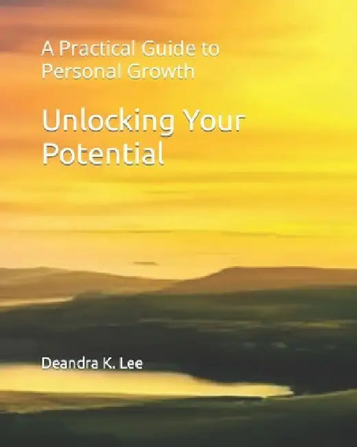 Unlocking Your Potential: A Practical Guide to Personal Growth by Deandra K. Lee