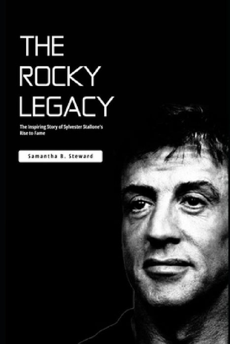 The Rocky Legacy: The Inspiring Story of Sylvester Stallone's Rise to Fame by Samantha B. Steward