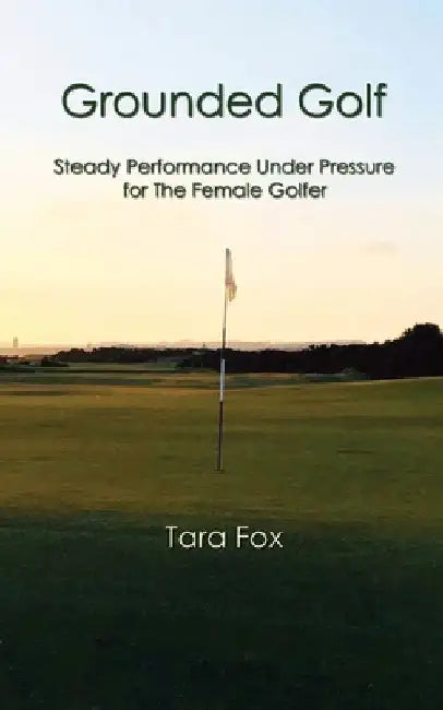 Grounded Golf: Steady Performance Under Pressure for The Female Golfer by Tara Fox