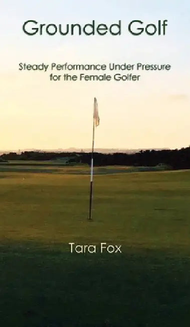 Grounded Golf: Steady Performance Under Pressure for The Female Golfer by Tara Fox