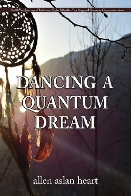 Dancing a Quantum Dream: An 80 Year Journey of Initiation, Quiet Miracles, Teaching and Shamanic Communications by Allen Aslan Heart