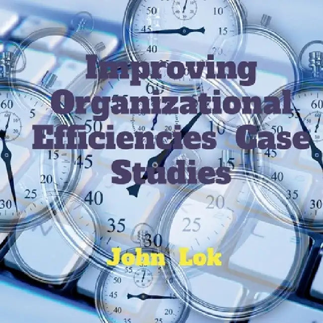 Improving Organizational Efficiencies Case Studies by John Lok