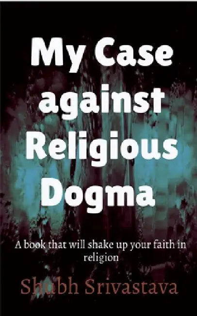 My case against Religious Dogma: Challenge your faith by reading this book! by Shubh Srivastava