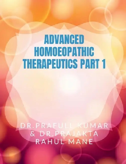 Advanced Homoeopathic Therapeutic Part 1: Witness the Real Wonder of Homoeopathy by Dr Prafull Kumar
