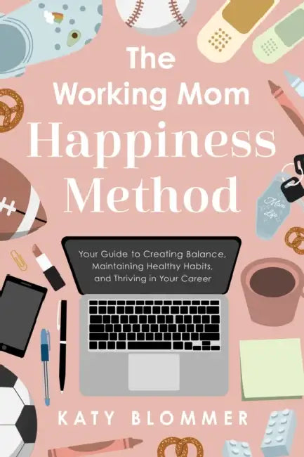 The Working Mom Happiness Method: Your Guide to Creating Balance, Maintaining Healthy Habits, and Thriving in Your Career by Katy Blommer