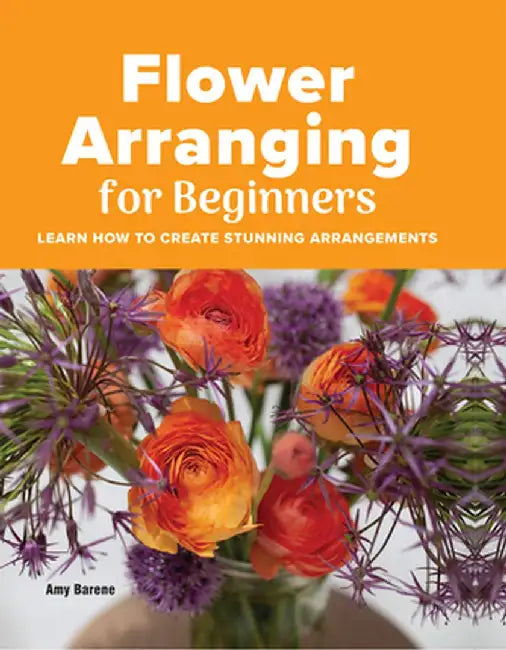 Flower Arranging for Beginners: Learn How to Create Stunning Arrangements by Amy Barene