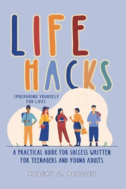 LIFE HACKS (Preparing Yourself for Life): A Practical Guide for Success Written for Teenagers and Young Adults by Robert R. Roussey