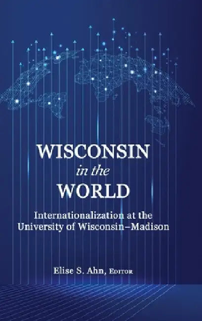 Wisconsin in the World: Internationalization at the Universityof Wisconsin-Madison by Elise S. Ahn