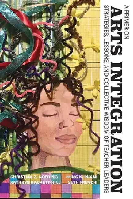 A Primer on Arts Integration: Strategies, Lessons, and Collective Wisdomof Teacher Leaders by Christian Z. Goering