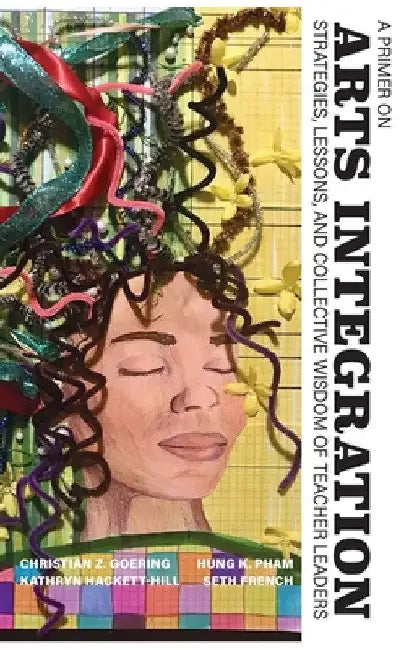 A Primer on Arts Integration: Strategies, Lessons, and Collective Wisdomof Teacher Leaders by Christian Z. Goering