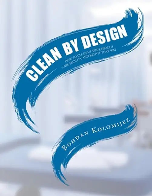 Clean by Design: How to Clean Up Your Health Care Facility and Keep It That Way by Bohdan Kolomijez