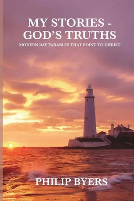 My Stories - God's Truths: Modern Day Parables That Point to Christ by Philip Byers